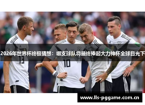 2026年世界杯终极猜想：哪支球队将最终捧起大力神杯全球目光下