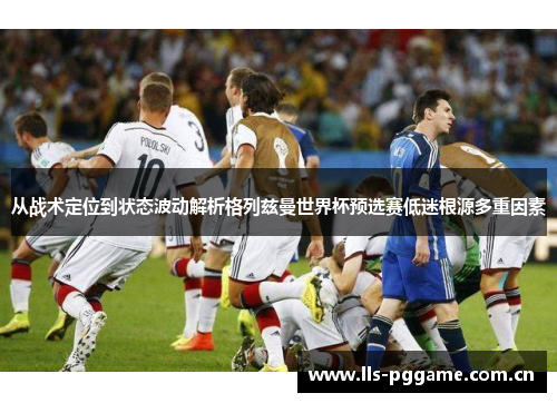 从战术定位到状态波动解析格列兹曼世界杯预选赛低迷根源多重因素 从战术定位到状态波动解析格列兹曼世界杯预选赛低迷根源多重因素